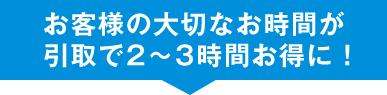 お客様の大切なお時間が引き取りで2〜3時間お得に!